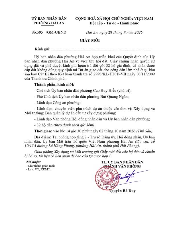 Giấy Mời: Uỷ ban nhân dân phường Hải An họp triển khai các Quyết định của Uỷ
ban nhân dân phường Hải An về việc thu hồi đất, Giấy chứng nhận quyền sử
dụng đất và phê duyệt kinh phí hoàn trả đối với 32 hộ gia đình, cá nhân được
cấp đất không đúng quy định tại Dự án giao đất cho công dân làm nhà ở tại khu
sân bay Cát Bi theo Kết luận thanh tra số 2993/KL-TTCP-VII ngày 30/11/2009
của Thanh tra Chính phủ;