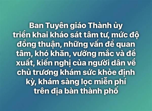 Nhằm nắm bắt nhận thức, tâm tư, mức độ đồng thuận, những vấn đề quan tâm, khó khăn, vướng mắc và đề xuất, kiến nghị của người dân về chủ trương khám sức khỏe định kỳ, khám sàng lọc miễn phí trên địa bàn thành phố, Ban Tuyên giáo Thành ủy đề nghị các đơn vị, địa phương và cộng tác viên dư luận xã hội phối hợp triển khai kháo sát