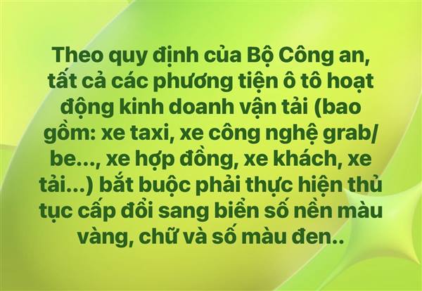 Theo quy định của Bộ Công an, tất cả các phương tiện ô tô hoạt động kinh doanh vận tải (bao gồm: xe taxi, xe công nghệ grab/be..., xe hợp đồng, xe khách, xe tải...) bắt buộc phải thực hiện thủ tục cấp đổi sang biển số nền màu vàng, chữ và số màu đen.
