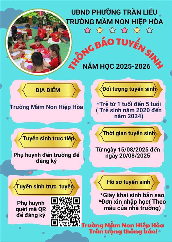 THÔNG BÁO TUYỂN SINH         
🌼​Trường Mầm non Hiệp Hòa xin trân trọng thông báo lịch tuyển sinh năm học 2025-2026 như sau: 
🍀 ​Đối tượng tuyển sinh: Các bé từ 1 đến 5 tuổi.
🍀 Thời gian tuyển sinh: Từ ngày 15/08/2025 đến ngày 20/08/2025.
🍀 Hồ sơ tuyển sinh bao gồm: Giấy khai sinh bản sao, đơn xin nhập học (theo mẫu của nhà trường).
🍀 ​Trường Mầm non Hiệp Hòa tự hào là ngôi trường có đầy đủ cơ sở vật chất , cùng đội ngũ giáo viên tâm huyết, giàu kinh nghiệm. Chúng tôi cam kết mang đến cho các bé một môi trường học tập và vui chơi an toàn, lành mạnh, giúp các bé phát triển toàn diện cả về thể chất lẫn tinh thần.
🍀 ​Hãy nhanh tay đăng ký để bé yêu của bạn có cơ hội trải nghiệm một môi trường giáo dục tuyệt vời tại Mầm non Hiệp Hòa nhé!!